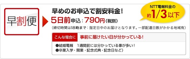 早割電報　早割便｜早めの申込で割安料金！｜NTT電報料金の約3分の1
						3日前申込：790円（税込830円）（締切時間は18時まで：指定日中のお届けとなります。一部配達日数がかかる地域有）
						こんな場合に｜事前に届けたい日が分かっている！
						●結婚電報…1週間前には分かっていることが多い！
						●卒業入学・開業・記念式典・記念日など